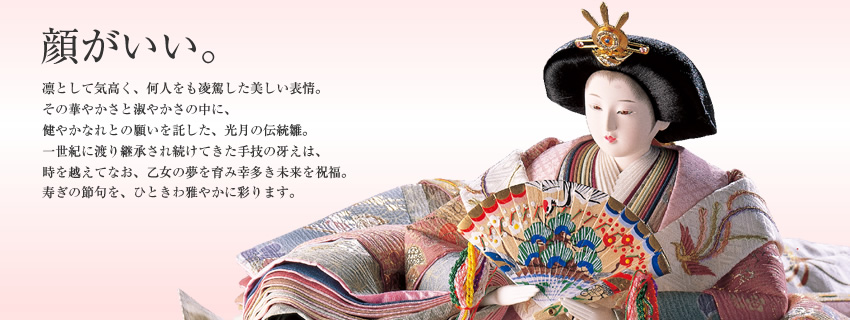 顔がいい。凛として気高く、何人をも凌駕した美しい表情。その華やかさと淑やかさの中に、健やかなれとの願いを託した、光月の伝統雛。一世紀に渡り継承され続けてきた手技の冴えは、時を越えてなお、乙女の夢を育み幸多き未来を祝福。寿ぎの節句を、ひときわ雅やかに彩ります。